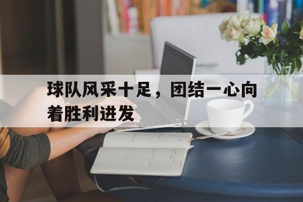 球队风采十足，团结一心向着胜利进发的简单介绍